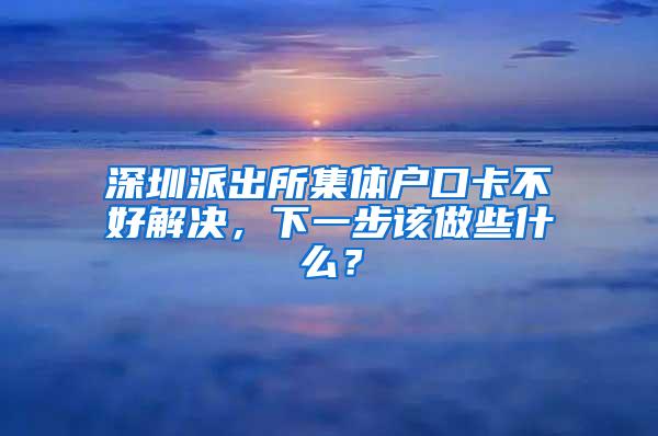 深圳派出所集体户口卡不好解决，下一步该做些什么？