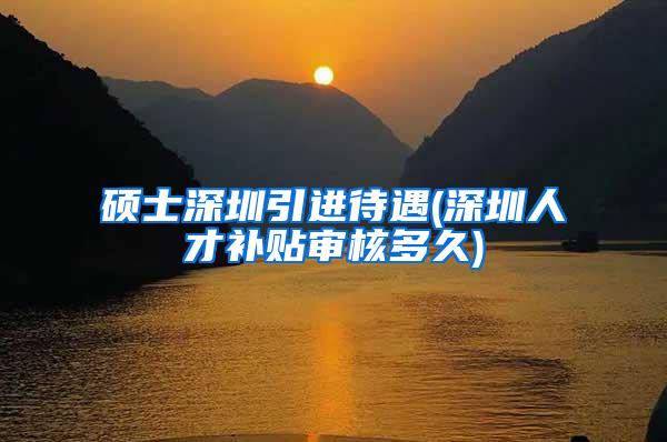 硕士深圳引进待遇(深圳人才补贴审核多久)