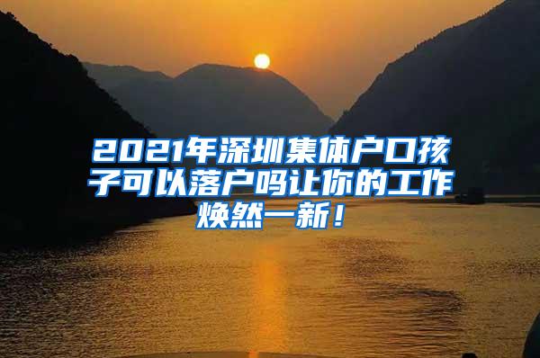 2021年深圳集体户口孩子可以落户吗让你的工作焕然一新！