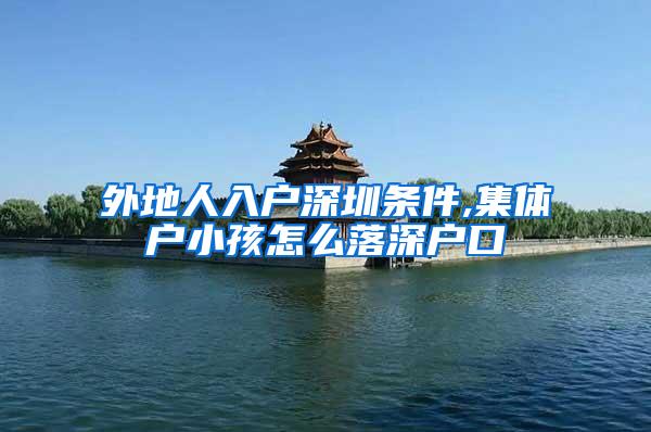 外地人入户深圳条件,集体户小孩怎么落深户口