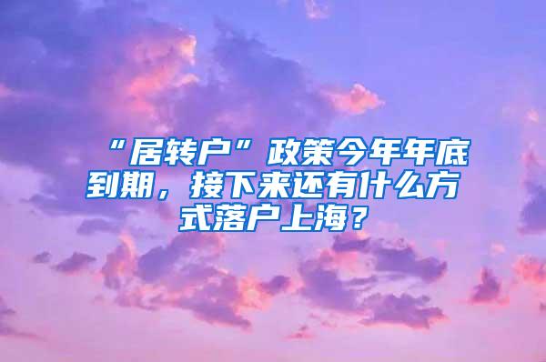 “居转户”政策今年年底到期，接下来还有什么方式落户上海？