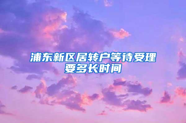 浦东新区居转户等待受理要多长时间