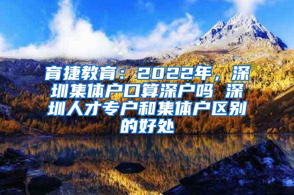 育捷教育：2022年，深圳集体户口算深户吗 深圳人才专户和集体户区别的好处