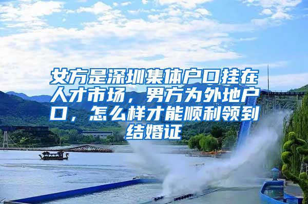 女方是深圳集体户口挂在人才市场，男方为外地户口，怎么样才能顺利领到结婚证