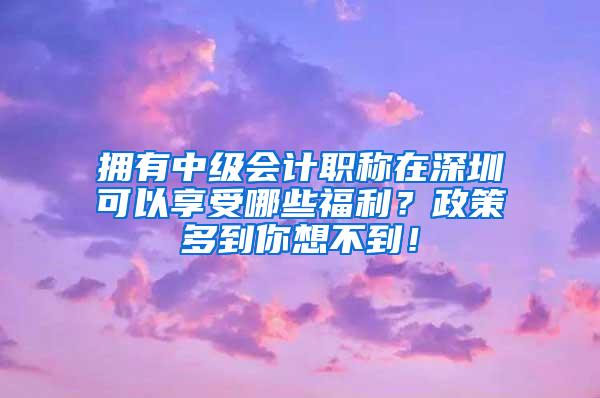 拥有中级会计职称在深圳可以享受哪些福利？政策多到你想不到！