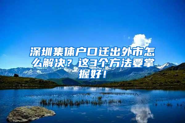 深圳集体户口迁出外市怎么解决？这3个方法要掌握好！