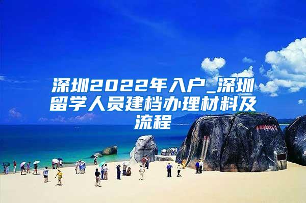 深圳2022年入户_深圳留学人员建档办理材料及流程
