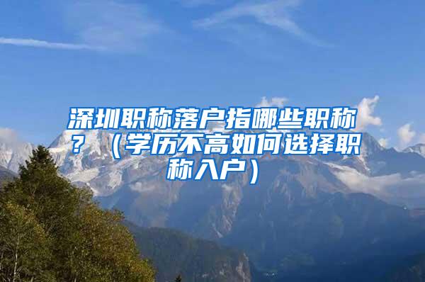 深圳职称落户指哪些职称？（学历不高如何选择职称入户）
