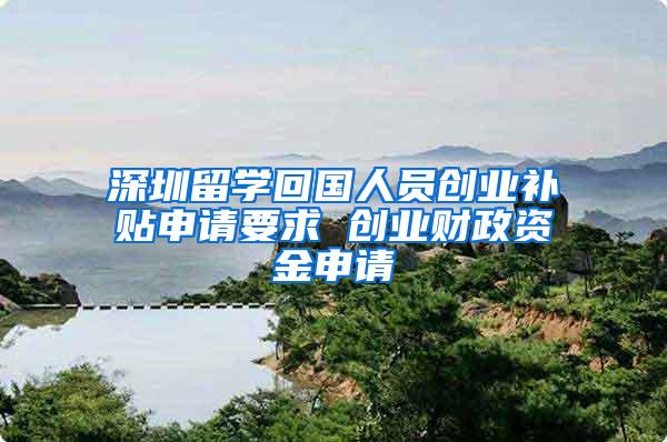 深圳留学回国人员创业补贴申请要求 创业财政资金申请