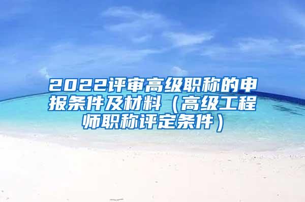 2022评审高级职称的申报条件及材料（高级工程师职称评定条件）