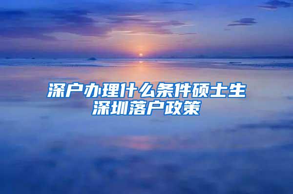 深户办理什么条件硕士生深圳落户政策