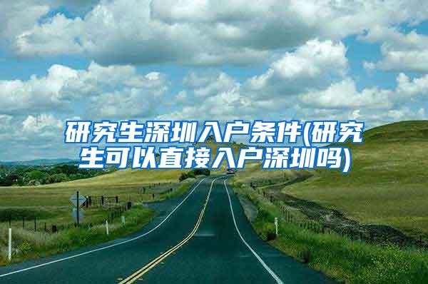 研究生深圳入户条件(研究生可以直接入户深圳吗)