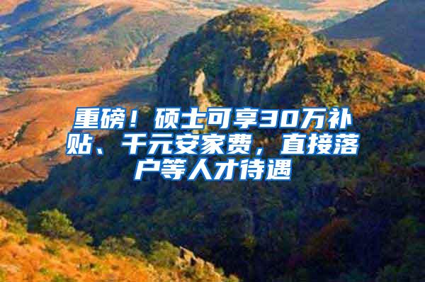 重磅！硕士可享30万补贴、千元安家费，直接落户等人才待遇