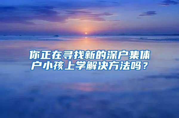 你正在寻找新的深户集体户小孩上学解决方法吗？