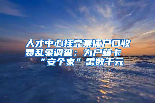 人才中心挂靠集体户口收费乱象调查：为户籍卡“安个家”需数千元