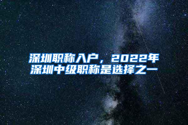 深圳职称入户，2022年深圳中级职称是选择之一