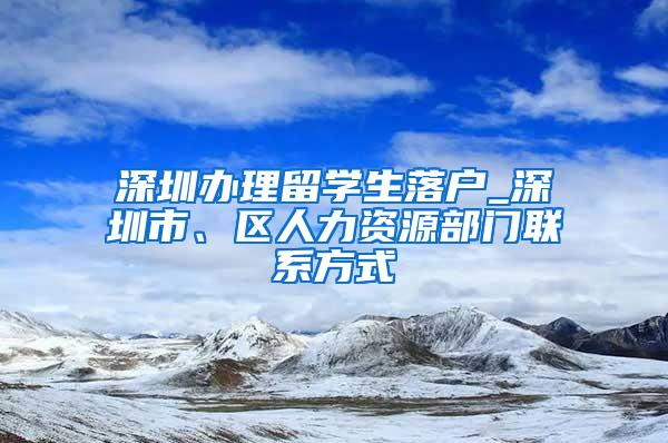 深圳办理留学生落户_深圳市、区人力资源部门联系方式