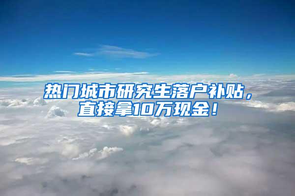 热门城市研究生落户补贴，直接拿10万现金！