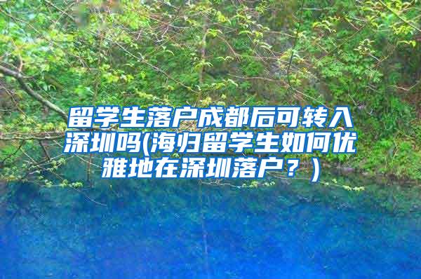 留学生落户成都后可转入深圳吗(海归留学生如何优雅地在深圳落户？)