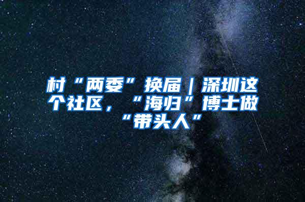 村“两委”换届｜深圳这个社区，“海归”博士做“带头人”