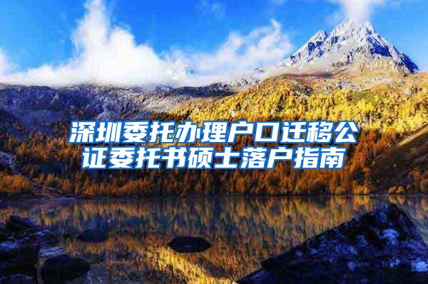 深圳委托办理户口迁移公证委托书硕士落户指南