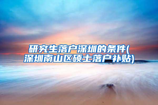 研究生落户深圳的条件(深圳南山区硕士落户补贴)