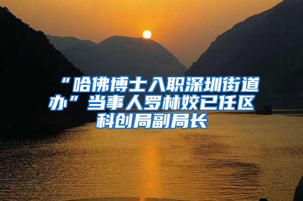 “哈佛博士入职深圳街道办”当事人罗林姣已任区科创局副局长