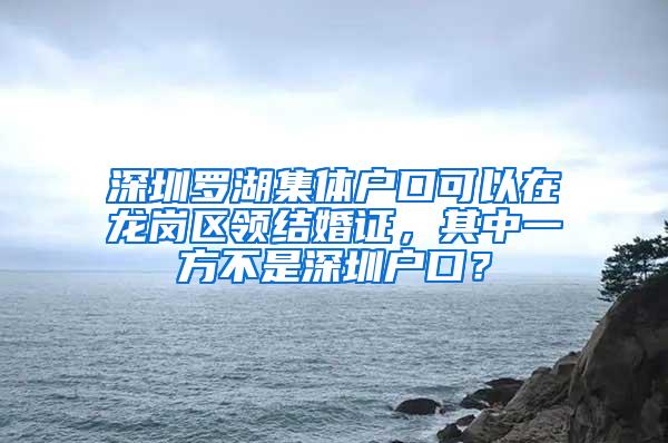 深圳罗湖集体户口可以在龙岗区领结婚证，其中一方不是深圳户口？