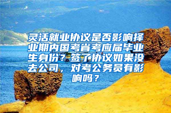 灵活就业协议是否影响择业期内国考省考应届毕业生身份？签了协议如果没去公司，对考公务员有影响吗？