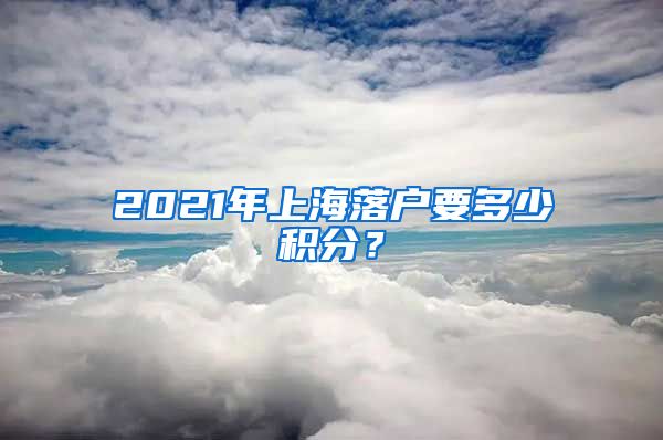 2021年上海落户要多少积分？
