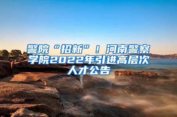 警院“招新”！河南警察学院2022年引进高层次人才公告