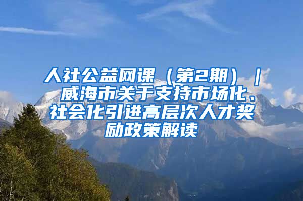 人社公益网课（第2期）｜ 威海市关于支持市场化、社会化引进高层次人才奖励政策解读