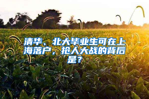 清华、北大毕业生可在上海落户，抢人大战的背后是？