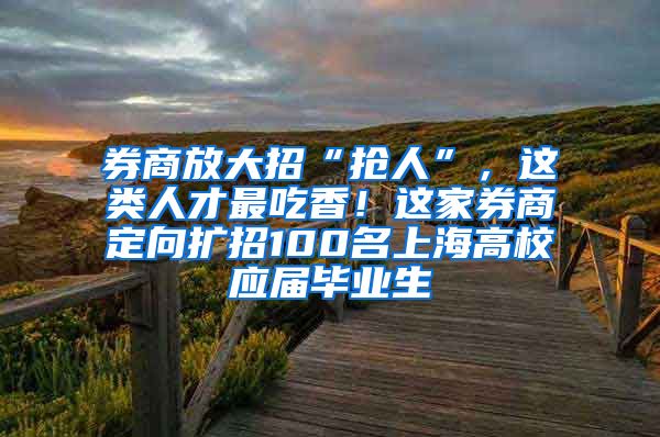 券商放大招“抢人”，这类人才最吃香！这家券商定向扩招100名上海高校应届毕业生