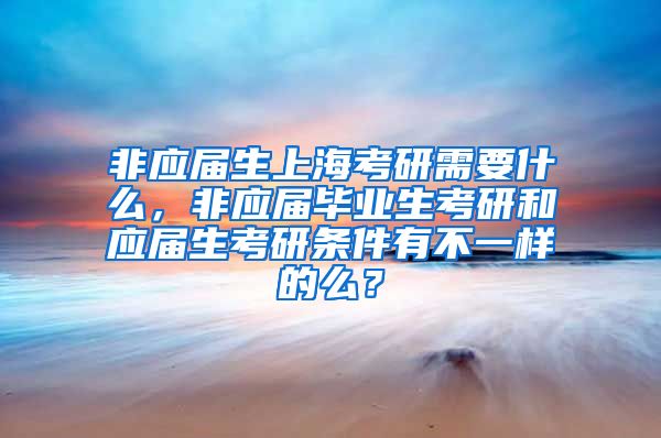 非应届生上海考研需要什么，非应届毕业生考研和应届生考研条件有不一样的么？