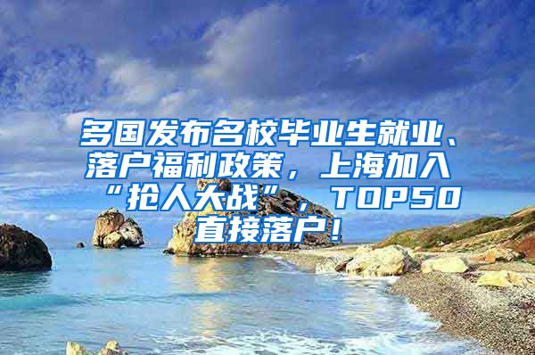 多国发布名校毕业生就业、落户福利政策，上海加入“抢人大战”，TOP50直接落户！