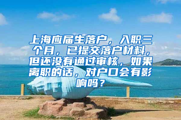 上海应届生落户，入职三个月，已提交落户材料，但还没有通过审核，如果离职的话，对户口会有影响吗？