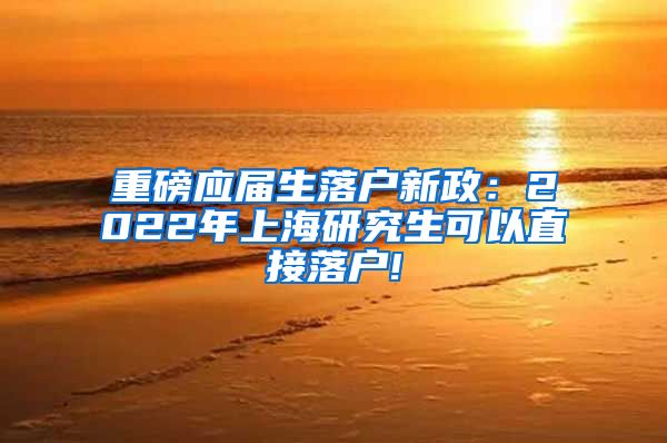 重磅应届生落户新政：2022年上海研究生可以直接落户!