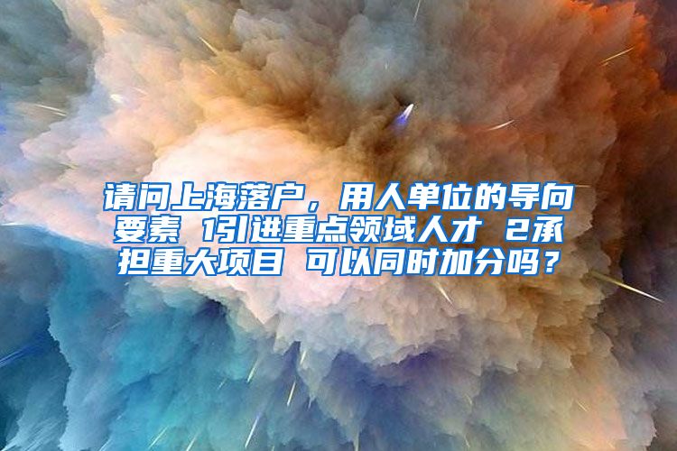 请问上海落户，用人单位的导向要素 1引进重点领域人才 2承担重大项目 可以同时加分吗？