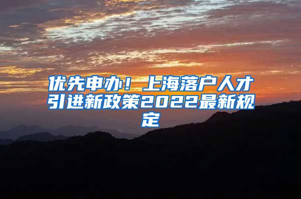 优先申办！上海落户人才引进新政策2022最新规定
