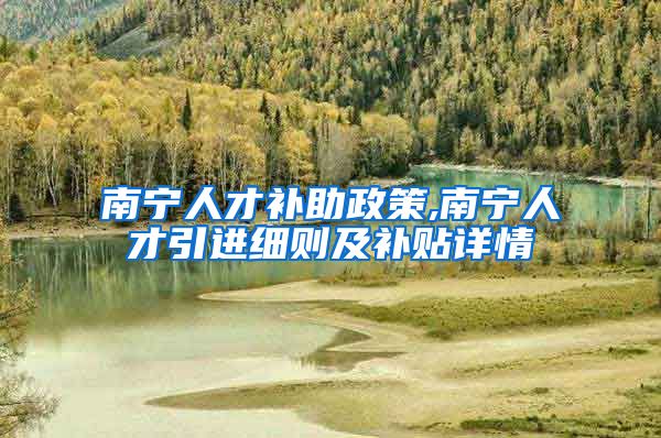 南宁人才补助政策,南宁人才引进细则及补贴详情