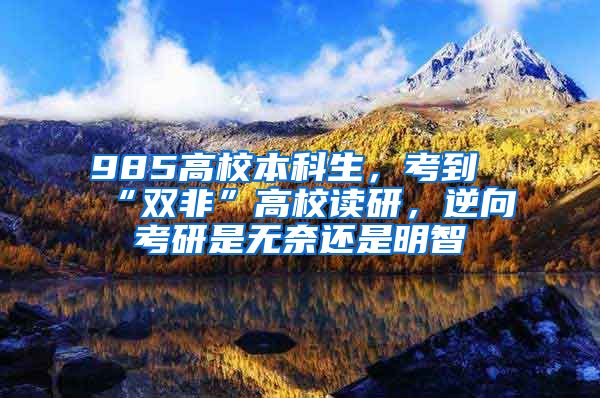 985高校本科生，考到“双非”高校读研，逆向考研是无奈还是明智