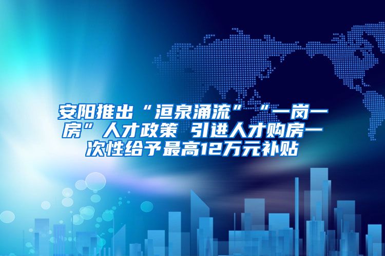 安阳推出“洹泉涌流”“一岗一房”人才政策 引进人才购房一次性给予最高12万元补贴