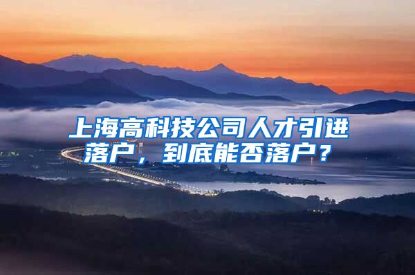 上海高科技公司人才引进落户，到底能否落户？