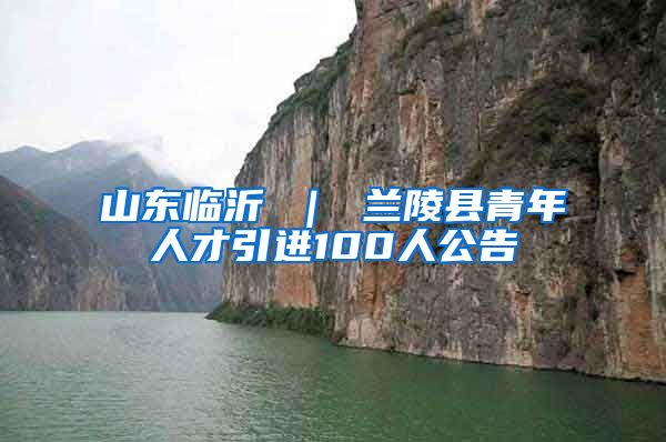 山东临沂 ｜ 兰陵县青年人才引进100人公告