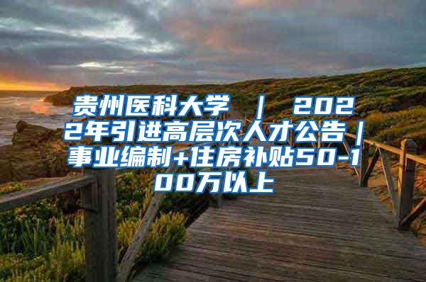 贵州医科大学 ｜ 2022年引进高层次人才公告｜事业编制+住房补贴50-100万以上