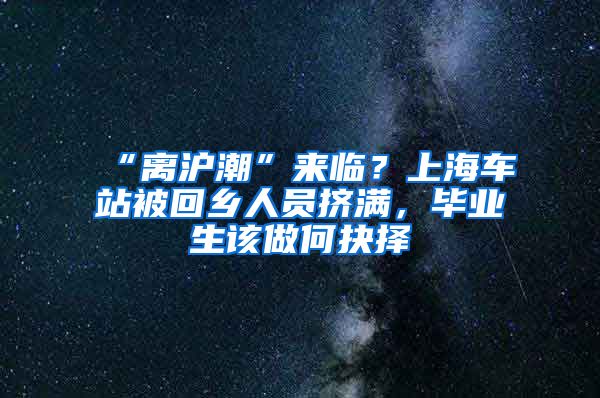 “离沪潮”来临？上海车站被回乡人员挤满，毕业生该做何抉择