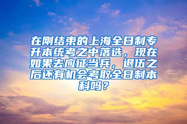 在刚结束的上海全日制专升本统考之中落选，现在如果去应征当兵，退伍之后还有机会考取全日制本科吗？