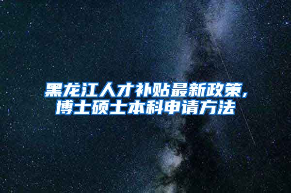 黑龙江人才补贴最新政策,博士硕士本科申请方法