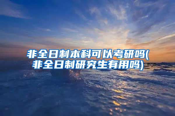 非全日制本科可以考研吗(非全日制研究生有用吗)